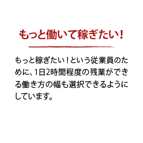 もっと働いて稼ぎたい! もっと稼ぎたい!という従業員のために、1日2時間程度の残業ができる働き方の幅も選択できるようにしています。