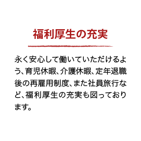 福利厚生の充実 永く安心して働いていただけるよう、育児休暇、介護休暇、定年退職後の再雇用制度、また社員旅行など、福利厚生の充実も図っております。